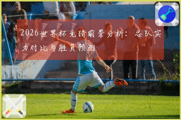 2026世界杯竞猜前景分析：各队实力对比与胜负预测