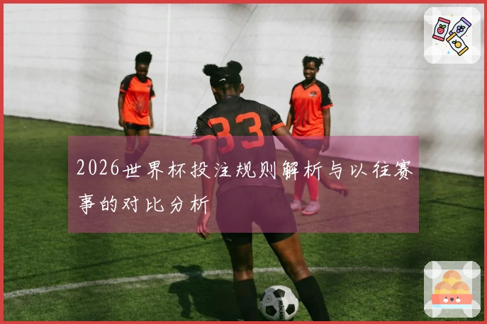 2026世界杯投注规则解析与以往赛事的对比分析