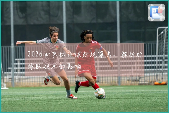2026世界杯让球新规曝光，解析对球队战术的影响