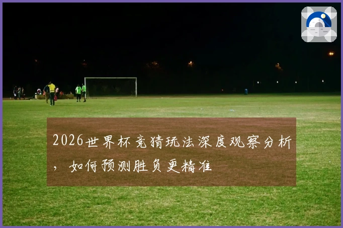 2026世界杯竞猜玩法深度观察分析，如何预测胜负更精准
