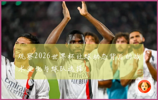 观察2026世界杯让球动态背后的战术变化与球队选择