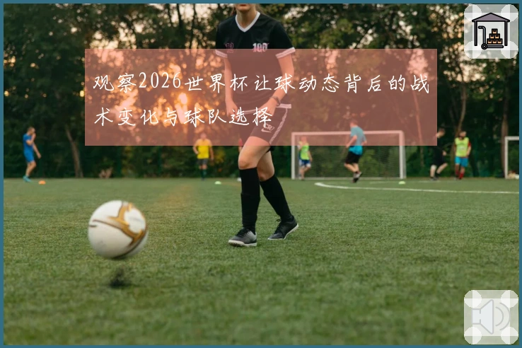 观察2026世界杯让球动态背后的战术变化与球队选择